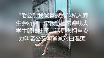 “老公射我爸爸操我”私人养生会所点一位辍学出来赚钱大学生眼镜妹子口活厉害相当卖力叫老公又叫爸爸对白淫荡