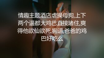 情趣主题酒店虐操母狗,上下两个逼都大鸡巴直接堵住,爽得他欲仙欲死,狗逼,爸爸的鸡巴好吃么