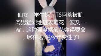 仙女‘学生妹’TS阿茶被肌肉男猛烈地进攻菊花一波又一波，这种强度操菊花爽得要命，屌在..据说今年变性了!