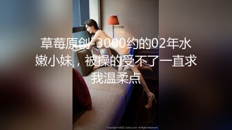 草莓原创-3000约的02年水嫩小妹，被操的受不了一直求我温柔点