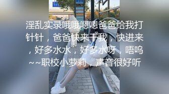 淫乱实录哦哦嗯嗯爸爸给我打针针，爸爸快来干我，快进来，好多水水，好多水呀，唔呜~~职校小萝莉，声音很好听