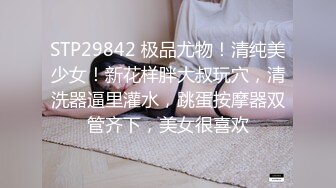 STP29842 极品尤物！清纯美少女！新花样胖大叔玩穴，清洗器逼里灌水，跳蛋按摩器双管齐下，美女很喜欢