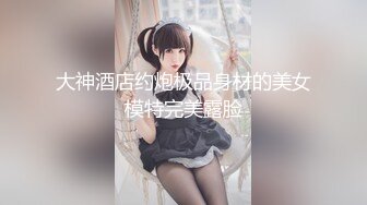 大神酒店约炮极品身材的美女模特完美露脸