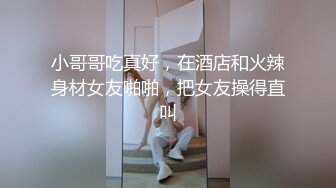 小哥哥吃真好，在酒店和火辣身材女友啪啪，把女友操得直叫