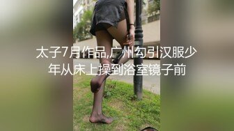 太子7月作品,广州勾引汉服少年从床上操到浴室镜子前