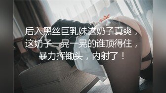 后入黑丝巨乳妹这奶子真爽，这奶子一晃一晃的谁顶得住，暴力挥锄头，内射了！