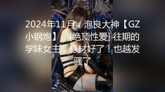 2024年11月，泡良大神【GZ小钢炮】，[绝顶性爱] 往期的学妹女主，身材好了！也越发骚了