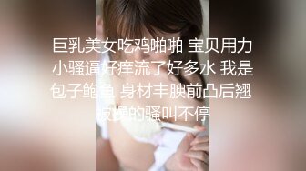 巨乳美女吃鸡啪啪 宝贝用力小骚逼好痒流了好多水 我是包子鲍鱼 身材丰腴前凸后翘 被操的骚叫不停