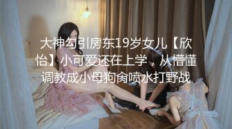 大神勾引房东19岁女儿【欣怡】小可爱还在上学，从懵懂调教成小母狗肏喷水打野战