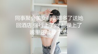 同事聚会美女同事喝多了送她回酒店 强行上了她 都操上了嘴里还喊着 不要