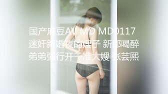 国产麻豆AV MD MD0117 迷奸新婚夜的嫂子 新郎喝醉弟弟强行开干准大嫂 张芸熙