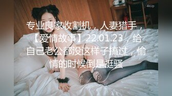 专业良家收割机，人妻猎手，【爱情故事】22.01.23，给自己老公都没这样子搞过，偷情的时候倒是挺骚