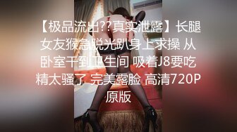 【极品流出??真实泄露】长腿女友猴急脱光趴身上求操 从卧室干到卫生间 吸着J8要吃精太骚了 完美露脸 高清720P原版