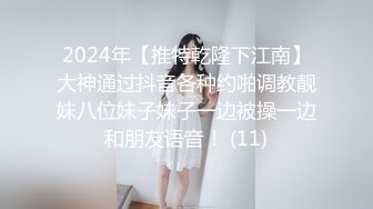 2024年【推特乾隆下江南】大神通过抖音各种约啪调教靓妹八位妹子妹子一边被操一边和朋友语音！ (11)