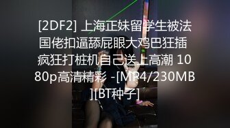 [2DF2] 上海正妹留学生被法国佬扣逼舔屁眼大鸡巴狂插 疯狂打桩机自己送上高潮 1080p高清精彩 -[MP4/230MB][BT种子]