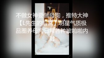 不做女神要做母狗，推特大神【L先生的后宫】明星气质极品圈养母狗日常各种被啪啪内射