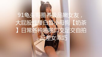 91龟头哥圈养极品嫩女友，大屁股蜂腰白皙小母狗【奶茶】日常各种啪啪口交足交自拍，反差女乖巧