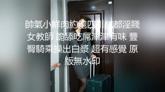 帥氣小鮮肉約炮四川成都淫賤女教師 跪舔吃屌津津有味 豐臀騎乘操出白漿 超有感覺 原版無水印