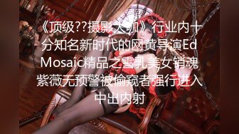 《顶级??摄影大咖》行业内十分知名新时代的网黄导演EdMosaic精品之雪乳美女销魂紫薇无预警被偷窥者强行进入中出内射