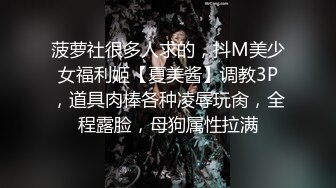 菠萝社很多人求的，抖M美少女福利姬【夏美酱】调教3P，道具肉棒各种凌辱玩肏，全程露脸，母狗属性拉满