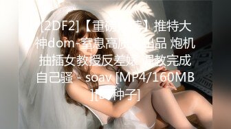 [2DF2]【重磅推荐】推特大神dom-窒息高质量出品 炮机抽插女教授反差婊 调教完成自己骚 - soav [MP4/160MB][BT种子]