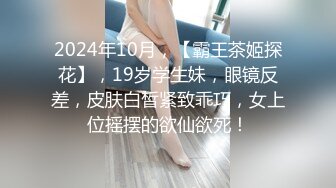 2024年10月，【霸王茶姬探花】，19岁学生妹，眼镜反差，皮肤白皙紧致乖巧，女上位摇摆的欲仙欲死！