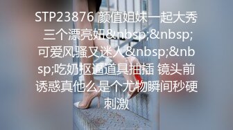 STP23876 颜值姐妹一起大秀 三个漂亮妞&nbsp;&nbsp;可爱风骚又迷人&nbsp;&nbsp;吃奶抠逼道具抽插 镜头前诱惑真他么是个尤物瞬间秒硬刺激