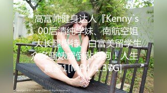 ⚡高富帅健身达人『Kenny`s』00后清纯学妹、南航空姐、大长腿模特、白富美留学生 众多骚婊成倒贴母狗！人生赢家1[MP4/1.37G]