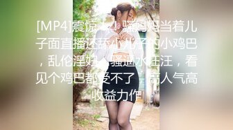 [MP4]震惊！！骚妈妈当着儿子面直播还舔小儿子的小鸡巴，乱伦淫妇，骚逼水汪汪，看见个鸡巴都受不了，高人气高收益力作