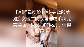 【AI明星换脸】AI-关晓彤美腿痴女医生的改善射精诊所完美换脸，极品中的极品，值得收藏！