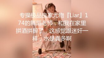 ✿专操极品良家尤物『Liar』174的舞蹈老师，和我在家里拼酒拼醉了，这感觉跟迷奸一样，水是真多啊