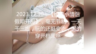 2023.12.30，【校园小情侣假期开房】，毫无节制，一天干三炮，玩的还挺变态，男的穿开档黑丝