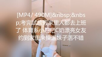 [MP4/ 490M]&nbsp;&nbsp;考完试放假家里人都去上班了 体育系小哥把C奶漂亮女友约到家里来操逼妹子活不错