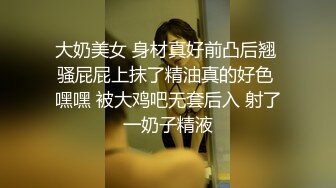 大奶美女 身材真好前凸后翘 骚屁屁上抹了精油真的好色 嘿嘿 被大鸡吧无套后入 射了一奶子精液