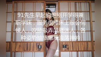 91先生早起约炮刚开学得兼职学妹，服务很棒床上很会伺候人，吹舔吸弄风骚迷人，各种姿势抽插爆草浪荡呻吟