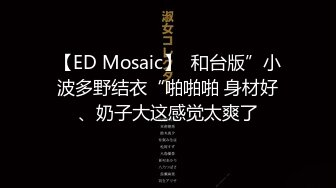 【ED Mosaic】  和台版”小波多野结衣“啪啪啪 身材好、奶子大这感觉太爽了