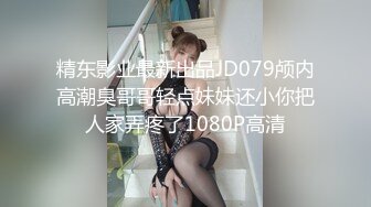 精东影业最新出品JD079颅内高潮臭哥哥轻点妹妹还小你把人家弄疼了1080P高清