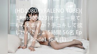 (HD1080P)(FALENO TUBE)(1fthtd00023)オナニー見てもらえますか？手コキして欲しいんでしょ 5時間 56名 Episode1 feat (1)