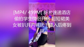 [MP4/ 499M] 新片速递酒店偷拍学生情侣开房 超短裙美女被扒开内裤就干插入后疼到哭