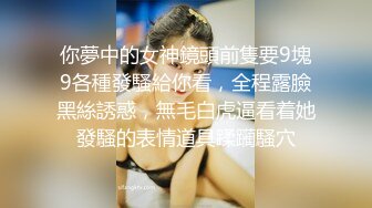 你夢中的女神鏡頭前隻要9塊9各種發騷給你看，全程露臉黑絲誘惑，無毛白虎逼看着她發騷的表情道具蹂躏騷穴