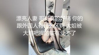 漂亮人妻 哥哥真的好痛 你的跟外国人有什么区别 大姐被大鸡吧操的实在受不了