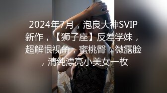 2024年7月，泡良大神SVIP新作，【狮子座】反差学妹，超解恨视角，蜜桃臀，微露脸，清纯漂亮小美女一枚