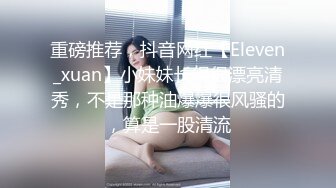 重磅推荐，抖音网红【Eleven_xuan】小妹妹长得很漂亮清秀，不是那种油爆爆很风骚的，算是一股清流