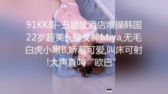 91KK哥-五星级酒店爆操韩国22岁超美长腿女神Miya,无毛白虎小嫩B,娇羞可爱,叫床可射!大声直叫“欧巴”