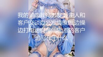 我的肌肉贱狗男友,趁主人和客户交谈办公发情撩拨,边操边打电话爽得低吼,惹的客户追问在干什么