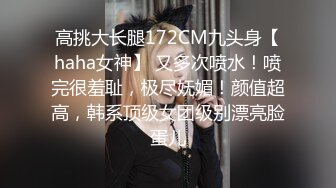 高挑大长腿172CM九头身【haha女神】 又多次喷水！喷完很羞耻，极尽妩媚！颜值超高，韩系顶级女团级别漂亮脸蛋儿