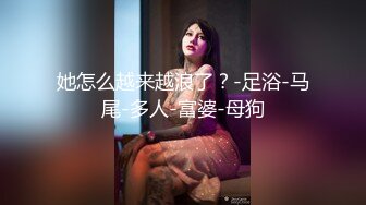 她怎么越来越浪了？-足浴-马尾-多人-富婆-母狗