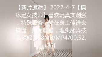 【新片速遞】 2022-4-7【搞沐足女技师】喜欢玩真实刺激，特殊服务，骑在身上伸进去摸逼，用屌磨蹭，埋头舔弄按头深喉[358MB/MP4/00:52:25]