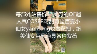 每部外站售价43美刀的OF超人气COSER可甜可盐百变小仙女yamisung收费私拍，绝美仙女巨乳道具各种紫薇