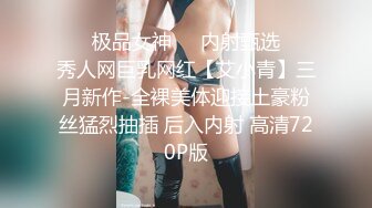 ❤️极品女神❤️内射甄选❤️秀人网巨乳网红【艾小青】三月新作-全裸美体迎接土豪粉丝猛烈抽插 后入内射 高清720P版